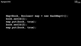 /22@yegor256 12
Map<Book, Boolean> map = new HashMap<>();
book.setId(1);
map.put(book, true);
book.setId(2);
map.put(book, true);
 