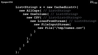 /22@yegor256 21
List<String> x = new CachedList<>(
new AllCaps( // List<String>
new OneColumn( // List<String>
new CSV( // List<List<String>>
new LinesFromStream( // List<String>
new FileInputStream(
new File(“/tmp/names.csv”)
)
)
),
3
)
)
);
 