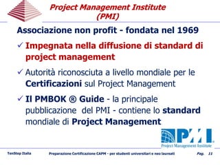 Project Management InstituteProject Management Institute
(PMI)(PMI)
Associazione non profit - fondata nel 1969
 Impegnata nella diffusione di standard di
project management
 Autorità riconosciuta a livello mondiale per le
Certificazioni sul Project Management
 Il PMBOK ® Guide - la principale
pubblicazione del PMI - contiene lo standard
mondiale di Project Management
TenStep Italia Preparazione Certificazione CAPM - per studenti universitari e neo laureati Pag. 11
 