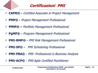 Preparazione Certificazione CAPM - per studenti
universitari e neo laureati
Pagina 13
CertificazioniCertificazioni PMIPMI
 CAPM® - Certified Associate in Project Management
 PMP® - Project Management Professional
 PfMP® – Portfolio Management Professional
 PgMP® - Program Management Professional
 PMI-RMP® - PMI Risk Management Professional
 PMI-SP® - PMI Scheduling Professional
 PMI-PBA® - PMI- Professional in Business Analysis
 PMI-ACP® - PMI-Agile Certified Practitioner
TenStep Italia
 