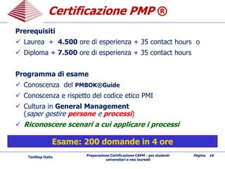Preparazione Certificazione CAPM - per studenti
universitari e neo laureati
Pagina 16
CertificazioneCertificazione PMPPMP ®
Prerequisiti
 Laurea + 4.500 ore di esperienza + 35 contact hours o
 Diploma + 7.500 ore di esperienza + 35 contact hours
Programma di esame
 Conoscenza del PMBOK®Guide
 Conoscenza e rispetto del codice etico PMI
 Cultura in General Management
(saper gestire persone e processi)
 Riconoscere scenari a cui applicare i processi
Esame: 200 domande in 4 ore
TenStep Italia
 