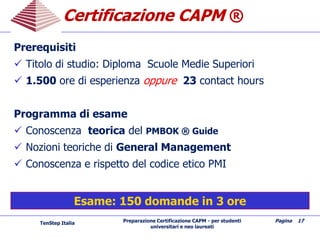 Preparazione Certificazione CAPM - per studenti
universitari e neo laureati
Pagina 17
Certificazione CAPMCertificazione CAPM ®
Prerequisiti
 Titolo di studio: Diploma Scuole Medie Superiori
 1.500 ore di esperienza oppure 23 contact hours
Programma di esame
 Conoscenza teorica del PMBOK ® Guide
 Nozioni teoriche di General Management
 Conoscenza e rispetto del codice etico PMI
TenStep Italia
Esame: 150 domande in 3 ore
 