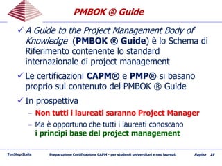 PMBOK ® GuidePMBOK ® Guide
 A Guide to the Project Management Body of
Knowledge (PMBOK ® Guide) è lo Schema di
Riferimento contenente lo standard
internazionale di project management
 Le certificazioni CAPM® e PMP® si basano
proprio sul contenuto del PMBOK ® Guide
 In prospettiva
– Non tutti i laureati saranno Project Manager
– Ma è opportuno che tutti i laureati conoscano
i principi base del project management
TenStep Italia Preparazione Certificazione CAPM - per studenti universitari e neo laureati Pagina 19
 