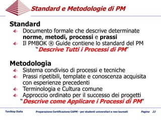 Standard e Metodologie di PMStandard e Metodologie di PM
TenStep Italia Preparazione Certificazione CAPM - per studenti universitari e neo laureati Pagina 22
Standard
Documento formale che descrive determinate
norme, metodi, processi e prassi
Il PMBOK ® Guide contiene lo standard del PM
“Descrive Tutti i Processi di PM”
Metodologia
Sistema condiviso di processi e tecniche
Prassi ripetibili, template e conoscenza acquisita
con esperienze precedenti
Terminologia e Cultura comune
Approccio ordinato per il successo dei progetti
“Descrive come Applicare i Processi di PM”
 