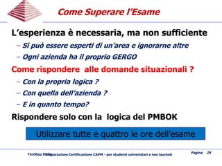 L’esperienza è necessaria, ma non sufficiente
− Si può essere esperti di un’area e ignorarne altre
− Ogni azienda ha il proprio GERGO
Come rispondere alle domande situazionali ?
− Con la propria logica ?
− Con quella dell’azienda ?
− E in quanto tempo?
Rispondere solo con la logica del PMBOK
Come Superare l’EsameCome Superare l’Esame
Pagina 28
Preparazione Certificazione CAPM - per studenti universitari e neo laureatiTenStep Italia
Utilizzare tutte e quattro le ore dell’esame
 