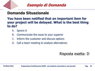 Esempio di DomandaEsempio di Domanda
Domanda Situazionale
You have been notified that an important item for
your project will be delayed. What is the best thing
to do?
A. Ignore it
B. Communicate the issue to your superior
C. Inform the customer and discuss options
D. Call a team meeting to analyze alternatives
Risposta esatta: D
TenStep Italia Preparazione Certificazione CAPM - per studenti universitari e neo laureati Pag. 29
 