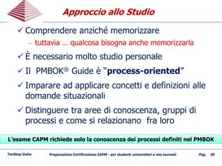Approccio allo StudioApproccio allo Studio
 Comprendere anziché memorizzare
– tuttavia … qualcosa bisogna anche memorizzarla
 È necessario molto studio personale
 Il PMBOK® Guide è “process-oriented”
 Imparare ad applicare concetti e definizioni alle
domande situazionali
 Distinguere tra aree di conoscenza, gruppi di
processi e come si relazionano fra loro
TenStep Italia Preparazione Certificazione CAPM - per studenti universitari e neo laureati Pag. 30
L’esame CAPM richiede solo la conoscenza dei processi definiti nel PMBOKL’esame CAPM richiede solo la conoscenza dei processi definiti nel PMBOK
 