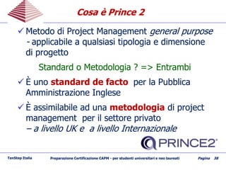 Cosa è Prince 2Cosa è Prince 2
 Metodo di Project ManagementMetodo di Project Management general purposegeneral purpose
-- applicabile a qualsiasi tipologia e dimensioneapplicabile a qualsiasi tipologia e dimensione
di progettodi progetto
Standard o Metodologia ? => EntrambiStandard o Metodologia ? => Entrambi
 È unoÈ uno standard de factostandard de facto per la Pubblicaper la Pubblica
Amministrazione IngleseAmministrazione Inglese
 È assimilabile ad unaÈ assimilabile ad una metodologiametodologia di projectdi project
management per il settore privatomanagement per il settore privato
–– a livello UK e a livello Internazionalea livello UK e a livello Internazionale
TenStep Italia Preparazione Certificazione CAPM - per studenti universitari e neo laureati Pagina 38
 