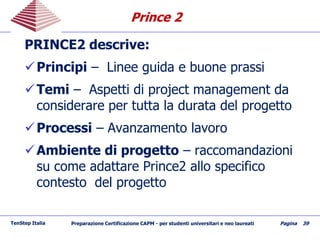 Prince 2Prince 2
PRINCE2 descrive:
Principi – Linee guida e buone prassi
Temi – Aspetti di project management da
considerare per tutta la durata del progetto
Processi – Avanzamento lavoro
Ambiente di progetto – raccomandazioni
su come adattare Prince2 allo specifico
contesto del progetto
TenStep Italia Preparazione Certificazione CAPM - per studenti universitari e neo laureati Pagina 39
 
