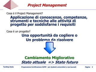 Project ManagementProject Management
TenStep Italia Preparazione Certificazione CAPM - per studenti universitari e neo laureati Pagina 4
Cosa è il Project Management?
Applicazione di conoscenze, competenze,
strumenti e tecniche alle attività di
progetto per soddisfarne i requisiti
Cosa è un progetto?
Una opportunità da cogliere o
Un problema da risolvere
Cambiamento Migliorativo
Stato attuale => Stato futuro
 