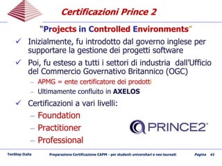 Certificazioni Prince 2Certificazioni Prince 2
““PrProjectsojects inin CControlledontrolled EEnvironmentsnvironments””
 Inizialmente, fu introdotto dal governo inglese perInizialmente, fu introdotto dal governo inglese per
supportare la gestione dei progetti softwaresupportare la gestione dei progetti software
 Poi, fu esteso a tutti i settori di industria dall’UfficioPoi, fu esteso a tutti i settori di industria dall’Ufficio
del Commercio Governativo Britannico (OGC)del Commercio Governativo Britannico (OGC)
–– APMGAPMG == enteente certificatorecertificatore deidei prodottprodottii
–– UltimamenteUltimamente confluitoconfluito inin AXELOSAXELOS
 CertificazioniCertificazioni aa varivari livellilivelli::
–– FoundationFoundation
–– PractitionerPractitioner
–– ProfessionalProfessional
TenStep Italia Preparazione Certificazione CAPM - per studenti universitari e neo laureati Pagina 41
 