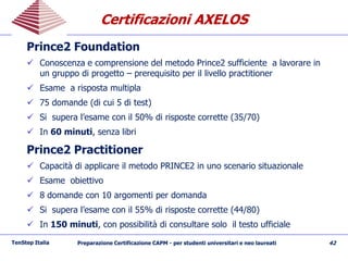 Certificazioni AXELOSCertificazioni AXELOS
Prince2 Foundation
 Conoscenza e comprensione del metodo Prince2 sufficiente a lavorare in
un gruppo di progetto – prerequisito per il livello practitioner
 Esame a risposta multipla
 75 domande (di cui 5 di test)
 Si supera l’esame con il 50% di risposte corrette (35/70)
 In 60 minuti, senza libri
Prince2 Practitioner
 Capacità di applicare il metodo PRINCE2 in uno scenario situazionale
 Esame obiettivo
 8 domande con 10 argomenti per domanda
 Si supera l’esame con il 55% di risposte corrette (44/80)
 In 150 minuti, con possibilità di consultare solo il testo ufficiale
TenStep Italia Preparazione Certificazione CAPM - per studenti universitari e neo laureati 42
 