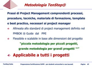 Metodologia TenStepMetodologia TenStep®®
TenStep Italia Preparazione Certificazione CAPM - per studenti universitari e neo laureati Pagina 45
Prassi di Project Management comprendenti processi,
procedure, tecniche, materiale di formazione, template
e best practice, necessari ai project manager
Allineata allo standard di project management definito nel
PMBOK ® Guide dal PMI
Flessibile e scalabile in base alle dimensioni del progetto
“piccola metodologia per piccoli progetti,
grande metodologia per grandi progetti ™”
Applicabile a tutti i progetti
 