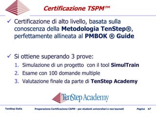 CertificazioneCertificazione TSPM™TSPM™
 Certificazione di alto livello, bCertificazione di alto livello, basata sullaasata sulla
conoscenza dellaconoscenza della Metodologia TenStep®Metodologia TenStep®,,
perfettamenteperfettamente allineata alallineata al PMBOK ® GuidePMBOK ® Guide
 Si ottiene superando 3 prove:Si ottiene superando 3 prove:
1.1. Simulazione di un progetto con il toolSimulazione di un progetto con il tool SimulTrainSimulTrain
2.2. Esame con 100 domande multipleEsame con 100 domande multiple
3.3. Valutazione finale da parte diValutazione finale da parte di TenStepTenStep AcademyAcademy
TenStep Italia Preparazione Certificazione CAPM - per studenti universitari e neo laureati Pagina 47
 