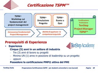 Prerequisiti di Esperienza
 Esperienza
Cinque (5) anni in un settore di industria
– Tre (3) anni di lavoro su progetti
– Minimo UN (1) anno in posizione di leadership su un progetto
– oppure
Possedere la certificazione PMP® attiva del PMI
TenStep Italia Preparazione Certificazione CAPM - per studenti universitari e neo laureati Pagina 48
CertificazioneCertificazione TSPM™TSPM™
 