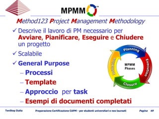 Method123 Project Management Methodology
 Descrive il lavoro di PM necessario per
Avviare, Pianificare, Eseguire e Chiudere
un progetto
 Scalabile
 General Purpose
– Processi
– Template
– Approccio per task
– Esempi di documenti completati
TenStep Italia Preparazione Certificazione CAPM - per studenti universitari e neo laureati Pagina 49
 