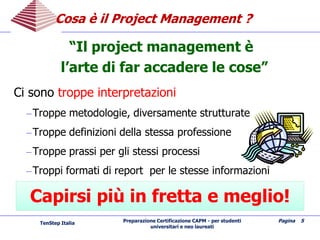 Preparazione Certificazione CAPM - per studenti
universitari e neo laureati
Pagina 5
Cosa è il Project ManagementCosa è il Project Management ??
“Il project management è
l’arte di far accadere le cose”
Ci sono troppe interpretazioni
–Troppe metodologie, diversamente strutturate
–Troppe definizioni della stessa professione
–Troppe prassi per gli stessi processi
–Troppi formati di report per le stesse informazioni
Capirsi più in fretta e meglio!Capirsi più in fretta e meglio!
TenStep Italia
 