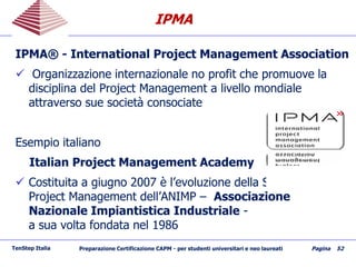 IPMAIPMA
TenStep Italia Preparazione Certificazione CAPM - per studenti universitari e neo laureati Pagina 52
IPMAIPMA®® -- International Project Management AssociationInternational Project Management Association
 Organizzazione internazionale noOrganizzazione internazionale no profit cheprofit che promuove lapromuove la
disciplina deldisciplina del Project ManagementProject Management a livello mondialea livello mondiale
attraversoattraverso sue società consociatesue società consociate
Esempio italianoEsempio italiano
Italian Project Management AcademyItalian Project Management Academy
 Costituita a giugno 2007 è l’evoluzione della Sezione diCostituita a giugno 2007 è l’evoluzione della Sezione di
Project Management dell’ANIMPProject Management dell’ANIMP –– AssociazioneAssociazione
Nazionale Impiantistica IndustrialeNazionale Impiantistica Industriale --
a sua volta fondata nel 1986a sua volta fondata nel 1986
 