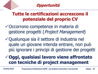 OpportunitàOpportunità
Tutte le certificazioni accrescono il
potenziale del proprio CV
Occorrono competenze in materia di
gestione progetti (Project Management)
Qualunque sia il settore di industria nel
quale un giovane intenda entrare, non può
più ignorare i principi di gestione dei progetti
Oggi, qualsiasi lavoro viene affrontato
con tecniche di project management
TenStep Italia Preparazione Certificazione CAPM - per studenti universitari e neo laureati Pagina 55
 