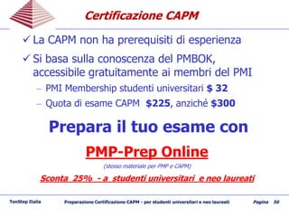 Certificazione CAPMCertificazione CAPM
 La CAPM non ha prerequisiti di esperienza
 Si basa sulla conoscenza del PMBOK,
accessibile gratuitamente ai membri del PMI
– PMI Membership studenti universitari $ 32
– Quota di esame CAPM $225, anziché $300
Prepara il tuo esame con
PMP-Prep Online
(stesso materiale per PMP e CAPM)
Sconta 25% - a studenti universitari e neo laureati
TenStep Italia Preparazione Certificazione CAPM - per studenti universitari e neo laureati Pagina 56
 