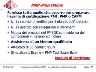 PMPPMP--Prep OnlinePrep Online
Fornisce tutto quello che occorre per preparare
l’esame di certificazione PMI: PMP o CAPM
 N. 11 esercizi di verifica per il rilascio dell’attestato
 N. 11 esercizi con spiegazioni e riferimenti
 Mappa dei processi del PMBOK con evidenza dei
componenti in italiano ed inglese
 Assistenza di un Mentor qualificato
 Attestato di 35 contact hours
 Simulatore d’Esame – PMP Test Exam Bank
Modulo di Iscrizione
TenStep Italia Preparazione Certificazione CAPM - per studenti universitari e neo laureati Pagina 57
 