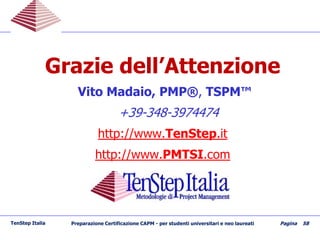 Grazie dell’Attenzione
Vito Madaio, PMP®, TSPM™
+39-348-3974474
http://www.TenStep.it
http://www.PMTSI.com
TenStep Italia Preparazione Certificazione CAPM - per studenti universitari e neo laureati Pagina 58
 