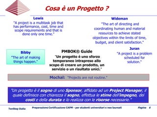Preparazione Certificazione CAPM - per studenti universitari e neo laureati Pagina 6
Lewis
"A project is a multitask job that
has performance, cost, time and
scope requirements and that is
done only one time."
Juran
"A project is a problem
scheduled for
solution."
Wideman
"The art of directing and
coordinating human and material
resources to achieve stated
objectives within the limits of time,
budget, and client satisfaction."
BibbyBibby
"The art of making
things happen."
PMBOK® Guide
"Un progetto è uno sforzo
temporaneo intrapreso allo
scopo di creare un prodotto, un
servizio o un risultato unici."
Mochal: "Projects are not routine."
"Un progetto è il sogno di uno Sponsor, affidato ad un Project Manager, il
quale definisce con chiarezza il sogno, effettua le stime dell’impegno, dei
costi e della durata e lo realizza con le risorse necessarie."
Cosa è un Progetto ?Cosa è un Progetto ?
TenStep Italia
 