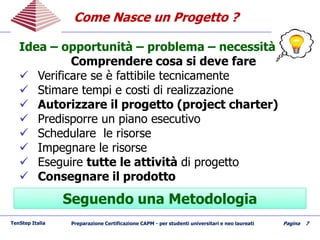 Come Nasce un Progetto ?Come Nasce un Progetto ?
TenStep Italia Preparazione Certificazione CAPM - per studenti universitari e neo laureati Pagina 7
Idea – opportunità – problema – necessità
Comprendere cosa si deve fare
 Verificare se è fattibile tecnicamente
 Stimare tempi e costi di realizzazione
 Autorizzare il progetto (project charter)
 Predisporre un piano esecutivo
 Schedulare le risorse
 Impegnare le risorse
 Eseguire tutte le attività di progetto
 Consegnare il prodotto
Seguendo una MetodologiaSeguendo una Metodologia
 