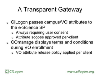 CILogon www.cilogon.org
A Transparent Gateway
❏ CILogon passes campus/VO attributes to
the e-Science SP
❏ Always requiring user consent
❏ Attribute scopes approved per-client
❏ COmanage displays terms and conditions
during VO enrollment
❏ VO attribute release policy applied per client
 