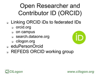CILogon www.cilogon.org
Open Researcher and
Contributor ID (ORCID)
❏ Linking ORCID iDs to federated IDs
❏ orcid.org
❏ on campus
❏ search.dataone.org
❏ cilogon.org
❏ eduPersonOrcid
❏ REFEDS ORCID working group
 