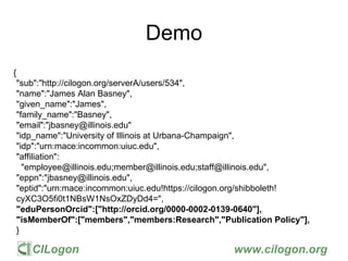 CILogon www.cilogon.org
Demo
{
"sub":"http://cilogon.org/serverA/users/534",
"name":"James Alan Basney",
"given_name":"James",
"family_name":"Basney",
"email":"jbasney@illinois.edu"
"idp_name":"University of Illinois at Urbana-Champaign",
"idp":"urn:mace:incommon:uiuc.edu",
"affiliation":
"employee@illinois.edu;member@illinois.edu;staff@illinois.edu",
"eppn":"jbasney@illinois.edu",
"eptid":"urn:mace:incommon:uiuc.edu!https://cilogon.org/shibboleth!
cyXC3O5fi0t1NBsW1NsOxZDyDd4=",
"eduPersonOrcid":["http://orcid.org/0000-0002-0139-0640"],
"isMemberOf":["members","members:Research","Publication Policy"],
}
 
