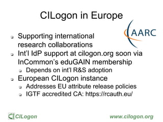 CILogon www.cilogon.org
CILogon in Europe
❏ Supporting international
research collaborations
❏ Int’l IdP support at cilogon.org soon via
InCommon’s eduGAIN membership
❏ Depends on int’l R&S adoption
❏ European CILogon instance
❏ Addresses EU attribute release policies
❏ IGTF accredited CA: https://rcauth.eu/
 
