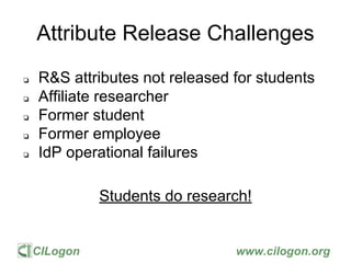 CILogon www.cilogon.org
Attribute Release Challenges
❏ R&S attributes not released for students
❏ Affiliate researcher
❏ Former student
❏ Former employee
❏ IdP operational failures
Students do research!
 