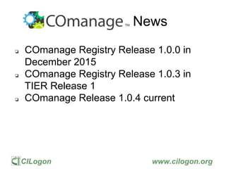 CILogon www.cilogon.org
COmanage News
❏ COmanage Registry Release 1.0.0 in
December 2015
❏ COmanage Registry Release 1.0.3 in
TIER Release 1
❏ COmanage Release 1.0.4 current
 