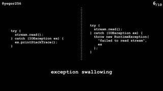 /10@yegor256 6
try {
stream.read();
} catch (IOException ex) {
ex.printStackTrace();
}
try {
stream.read();
} catch (IOException ex) {
throw new RuntimeException(
“failed to read stream”,
ex
);
}
exception swallowing