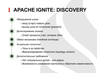 • Обнаружение узлов
- вход (старт) нового узла
- выход узла из топологии (graceful)
• Детектирование отказов
- Crash процесса (-ов), сетевые сбои
• Обмен метриками (heartbeat exchange)
• Актуальная топология
- Узлы и их свойства
- Версионирование топологии (topology version)
• Дополнительные требования
- Нет специальных ролей – все равны
- Возможность изменения протокола и обратная совместимость
APACHE IGNITE: DISCOVERY
 