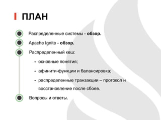 ПЛАН
Распределенные системы - обзор.
Apache Ignite - обзор.
• Распределенный кеш:
- основные понятия;
- афинити-функции и балансировка;
- распределенные транзакции – протокол и
восстановление после сбоев.
• Вопросы и ответы.
 