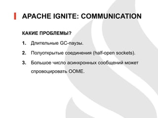 КАКИЕ ПРОБЛЕМЫ?
1. Длительные GC-паузы.
2. Полуоткрытые соединения (half-open sockets).
3. Большое число асинхронных сообщений может
спровоцировать OOME.
APACHE IGNITE: COMMUNICATION
 
