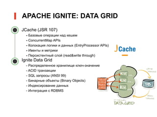 • JCache (JSR 107)
- Базовые операции над кешем
- ConcurrentMap APIs
- Колокация логики и данных (EntryProcessor APIs)
- Ивенты и метрики
- Персистентный слой (read&write through)
• Ignite Data Grid
- Распределенное хранилище ключ-значение
- ACID транзакции
- SQL запросы (ANSI 99)
- Бинарные объекты (Binary Objects)
- Индексирование данных
- Интеграция с RDBMS
APACHE IGNITE: DATA GRID
 