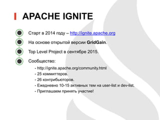 APACHE IGNITE
• Старт в 2014 году – http://ignite.apache.org
• На основе открытой версии GridGain.
• Top Level Project в сентябре 2015.
• Сообщество:
- http://ignite.apache.org/community.html
- 25 коммиттеров.
- 26 контрибьюторов.
- Ежедневно 10-15 активных тем на user-list и dev-list.
- Приглашаем принять участие!
 