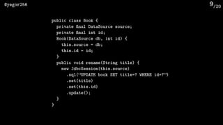 /20@yegor256 9
public class Book {
private ﬁnal DataSource source;
private ﬁnal int id;
Book(DataSource db, int id) {
this.source = db;
this.id = id;
}
public void rename(String title) {
new JdbcSession(this.source)
.sql(“UPDATE book SET title=? WHERE id=?”)
.set(title)
.set(this.id)
.update();
}
}
 
