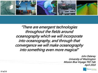 “There are emergent technologies
throughout the fields around
oceanography which we will incorporate
into oceanography, and through that
convergence we will make oceanography
into something even more magical”
John Delaney
University of Washington
Mission Blue Voyage TED Talk
April 2010
11 of 11
 