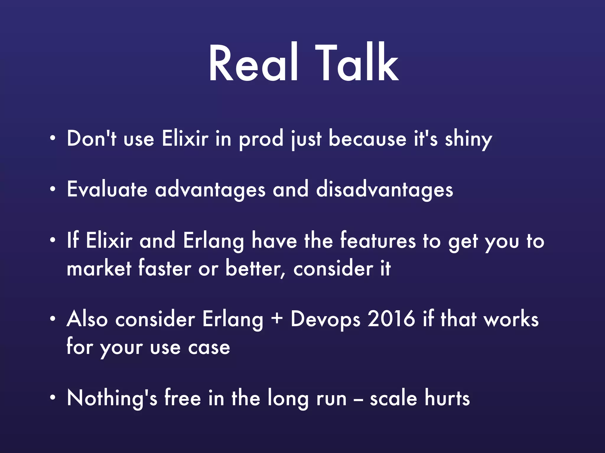 Real Talk
• Don't use Elixir in prod just because it's shiny
• Evaluate advantages and disadvantages
• If Elixir and Erlang have the features to get you to
market faster or better, consider it
• Also consider Erlang + Devops 2016 if that works
for your use case
• Nothing's free in the long run -- scale hurts
 