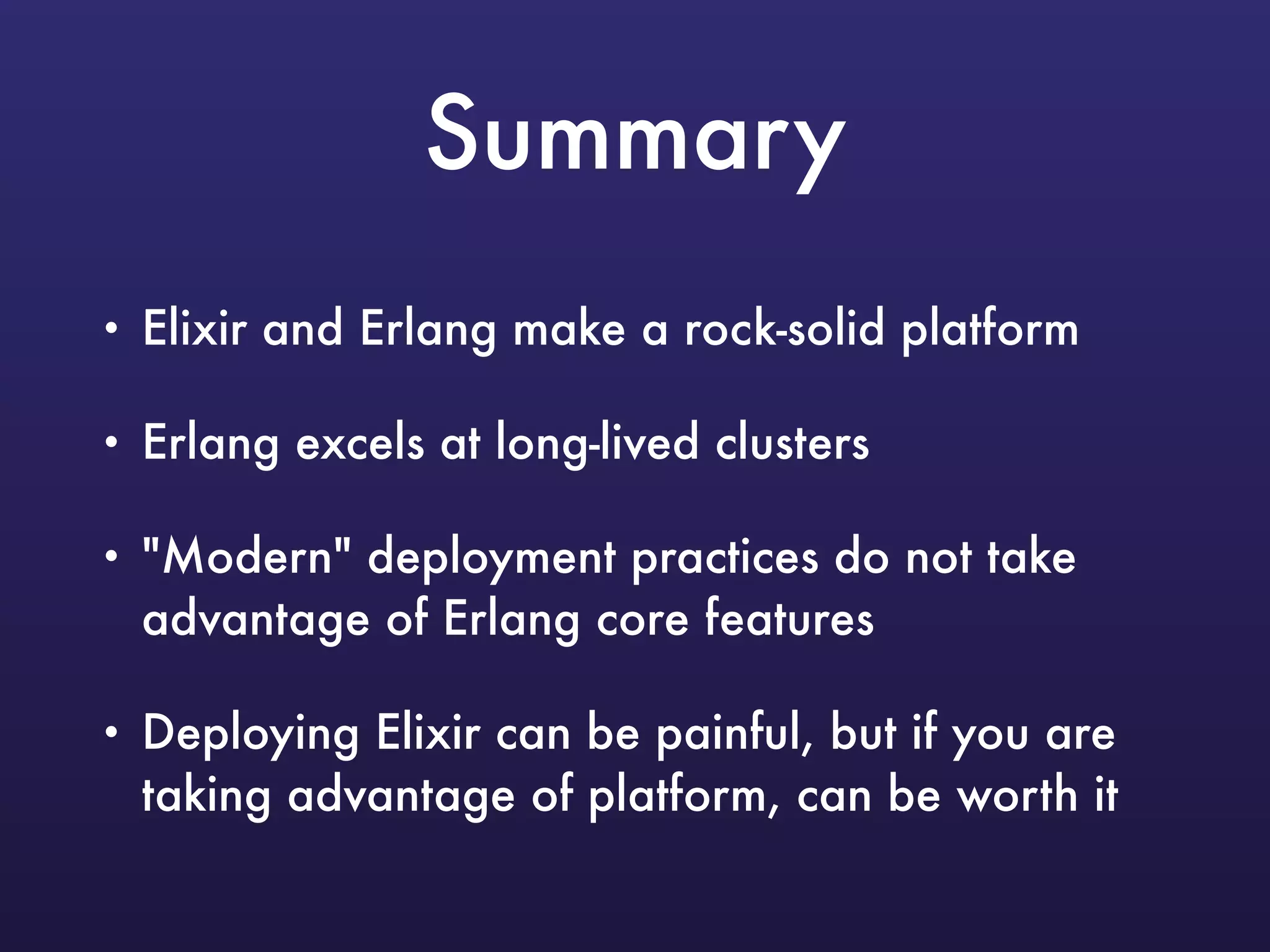 Summary
• Elixir and Erlang make a rock-solid platform
• Erlang excels at long-lived clusters
• "Modern" deployment practices do not take
advantage of Erlang core features
• Deploying Elixir can be painful, but if you are
taking advantage of platform, can be worth it
 