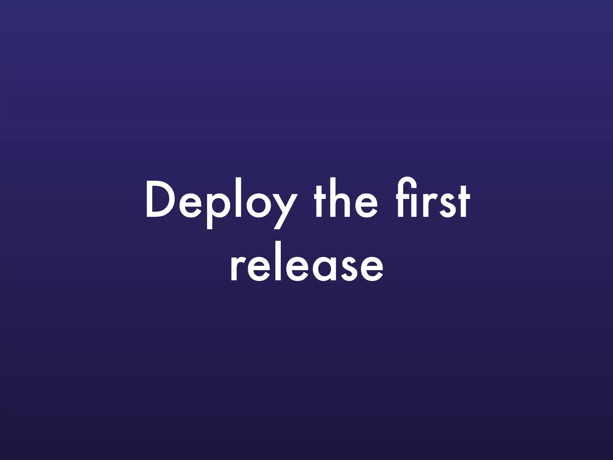 Deploy the ﬁrst
release
 