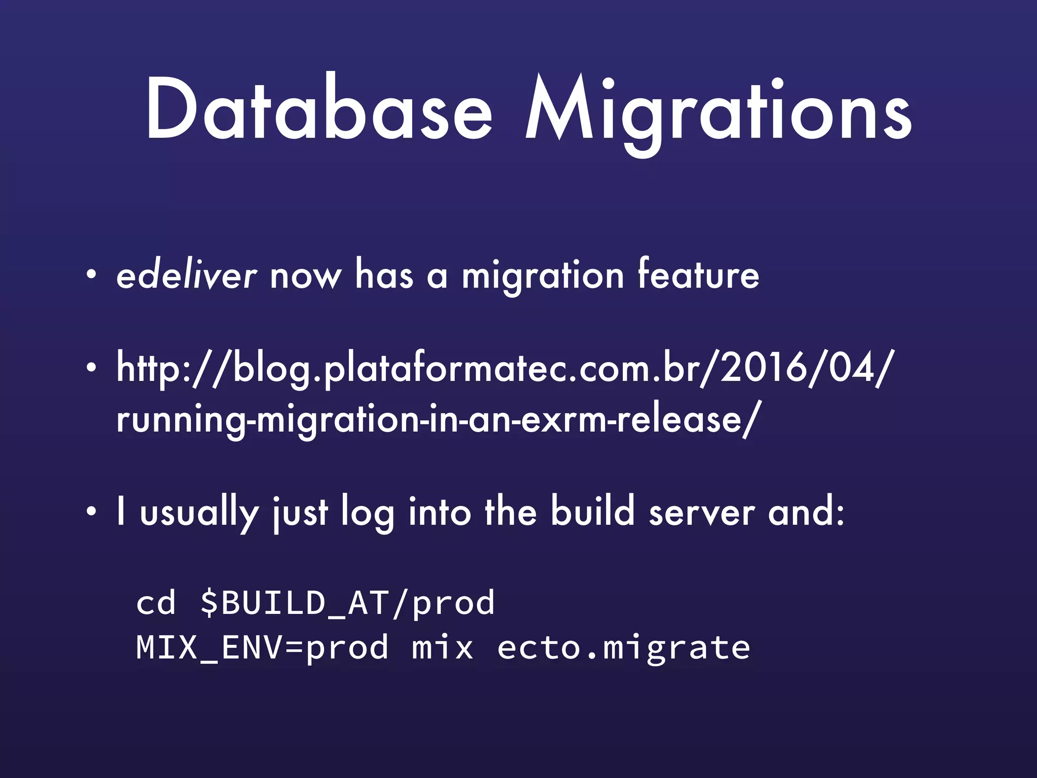 Database Migrations
• edeliver now has a migration feature
• http://blog.plataformatec.com.br/2016/04/
running-migration-in-an-exrm-release/
• I usually just log into the build server and:
cd $BUILD_AT/prod 
MIX_ENV=prod mix ecto.migrate
 