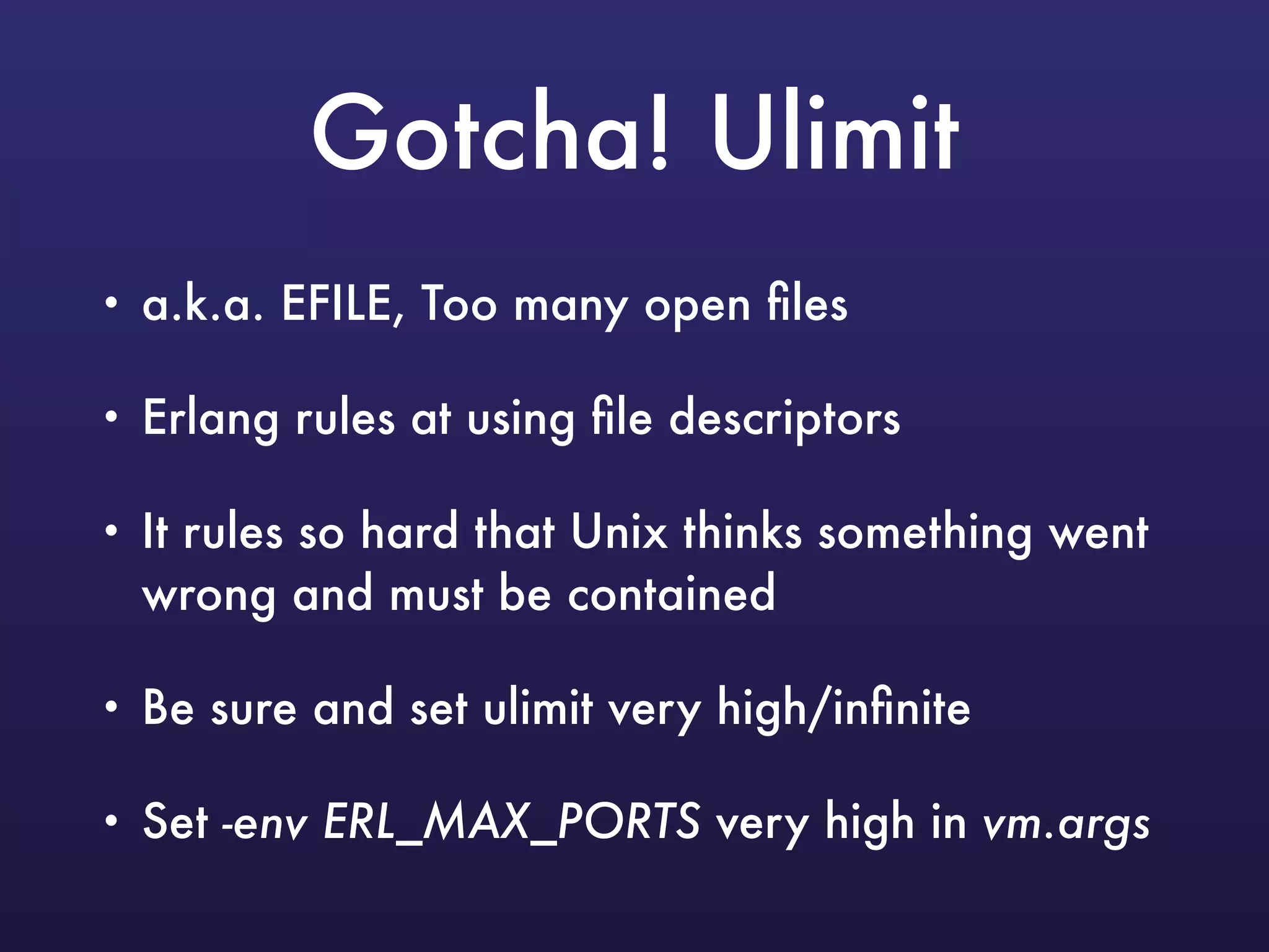 Gotcha! Ulimit
• a.k.a. EFILE, Too many open ﬁles
• Erlang rules at using ﬁle descriptors
• It rules so hard that Unix thinks something went
wrong and must be contained
• Be sure and set ulimit very high/inﬁnite
• Set -env ERL_MAX_PORTS very high in vm.args
 