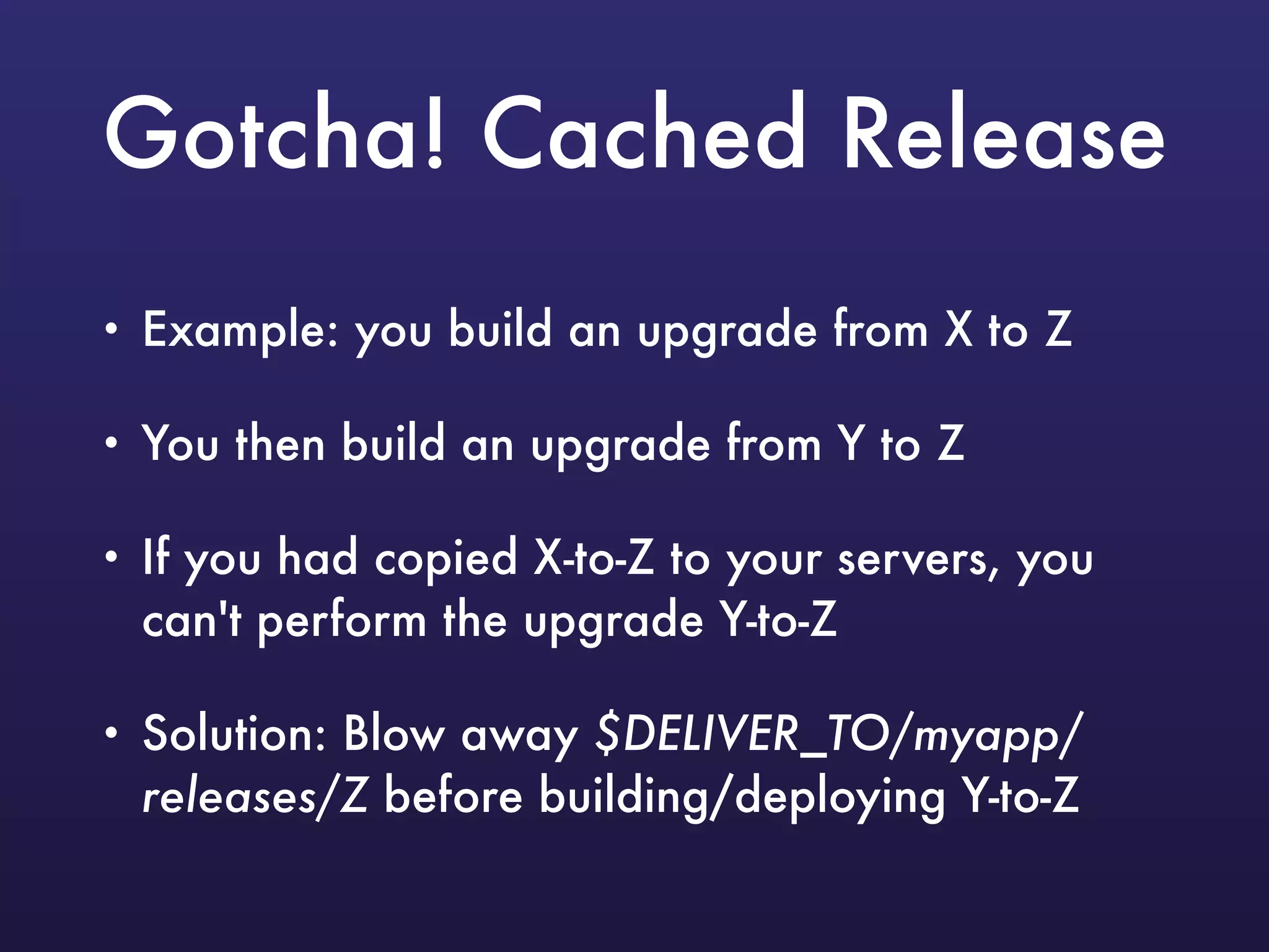 Gotcha! Cached Release
• Example: you build an upgrade from X to Z
• You then build an upgrade from Y to Z
• If you had copied X-to-Z to your servers, you
can't perform the upgrade Y-to-Z
• Solution: Blow away $DELIVER_TO/myapp/
releases/Z before building/deploying Y-to-Z
 