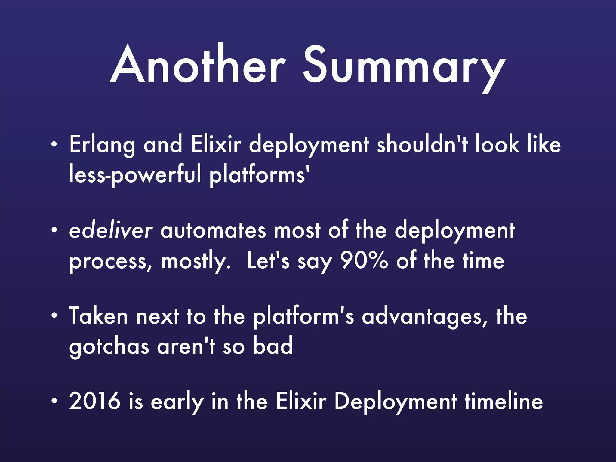 Another Summary
• Erlang and Elixir deployment shouldn't look like
less-powerful platforms'
• edeliver automates most of the deployment
process, mostly. Let's say 90% of the time
• Taken next to the platform's advantages, the
gotchas aren't so bad
• 2016 is early in the Elixir Deployment timeline
 