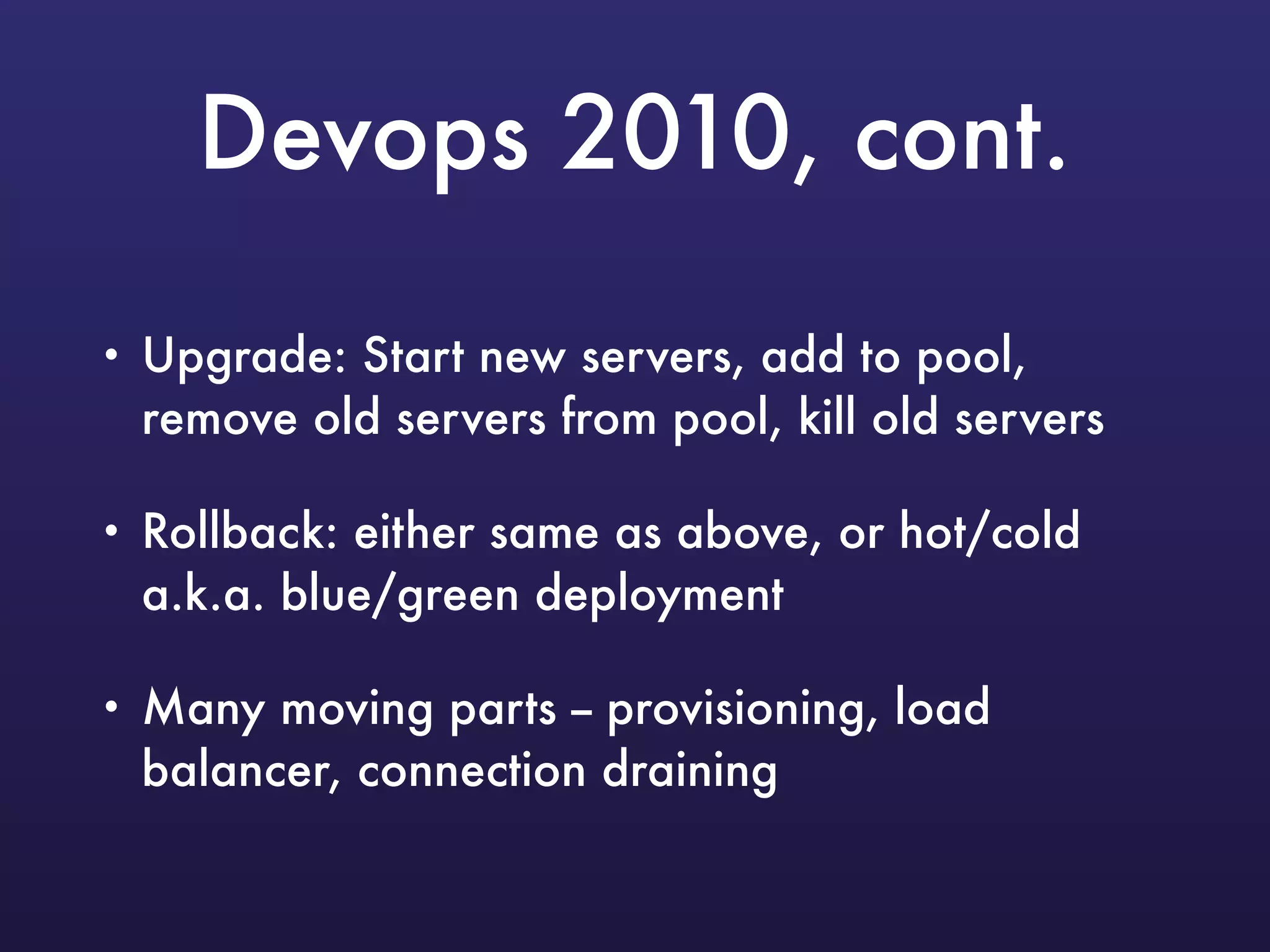Devops 2010, cont.
• Upgrade: Start new servers, add to pool,
remove old servers from pool, kill old servers
• Rollback: either same as above, or hot/cold
a.k.a. blue/green deployment
• Many moving parts -- provisioning, load
balancer, connection draining
 